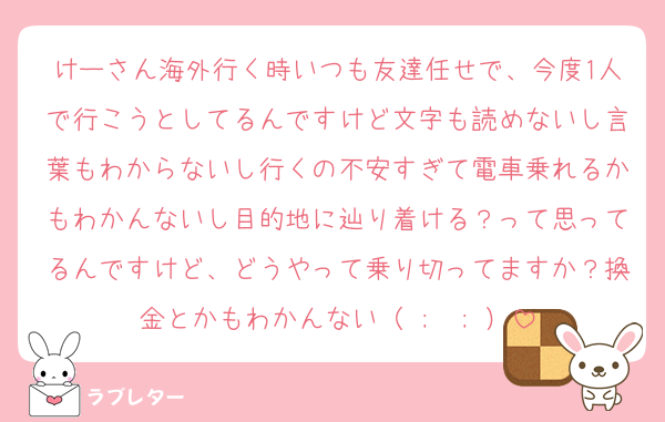 けーさん海外行く時いつも友達任せで、今度1人で行こうとしてるんですけど文字も読めないし言葉もわからないし行くの不安すぎて電車乗れるかもわかんないし目的地に辿り着ける？って思ってるんですけど、どうやって乗り切ってますか？換金とかもわかんない（ ;  ; ）