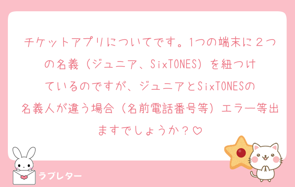 チケットアプリについてです。1つの端末に２つの名義（ジュニア、SixTONES）を紐つけているのですが、ジュニアとSixTONESの名義人が違う場合（名前電話番号等）エラー等出ますでしょうか？