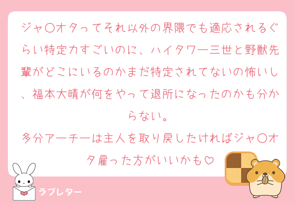 ジャ○オタってそれ以外の界隈でも適応されるぐらい特定力すごいのに、ハイタワー三世と野獣先輩がどこにいるのかまだ特定されてないの怖いし、福本大晴が何をやって退所になったのかも分からない。
多分アーチーは主人を取り戻したければジャ○オタ雇った方がいいかも