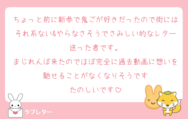 ちょっと前に新参で鬼ごが好きだったので街にはそれ系ない&やらなさそうでさみしい的なレター送った者です。
まじれんぼ来たのでほぼ完全に過去動画に想いを馳せることがなくなりそうです
たのしいです