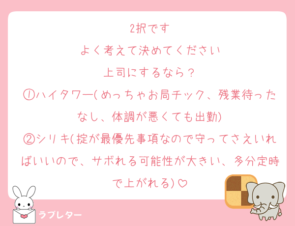 2択です
よく考えて決めてください
上司にするなら？
①ハイタワー(めっちゃお局チック、残業待ったなし、体調が悪くても出勤)
②シリキ(掟が最優先事項なので守ってさえいればいいので、サボれる可能性が大きい、多分定時で上がれる)