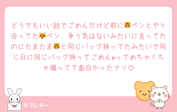 どうでもいい話でごめんだけど前に🐯ペンとやり合ってた🦊ペン、争う気はないみたいに言ってたのにたまたま🐯と同じバッグ持ってたみたいで同じ日に同じバッグ持ってごめんwってめちゃくちゃ煽ってて面白かったナリ