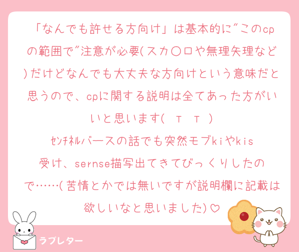 「なんでも許せる方向け」は基本的に"このcpの範囲で"注意が必要(スカ○ロや無理矢理など)だけどなんでも大丈夫な方向けという意味だと思うので、cpに関する説明は全てあった方がいいと思います( т т )
ｾﾝﾁﾈﾙバースの話でも突然モブkiやkis受け、sernse描写出てきてびっくりしたので……(苦情とかでは無いですが説明欄に記載は欲しいなと思いました)