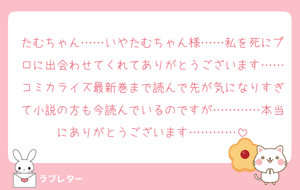 たむちゃん……いやたむちゃん様……私を死にプロに出会わせてくれてありがとうございます……コミカライズ最新巻まで読んで先が気になりすぎて小説の方も今読んでいるのですが…………本当にありがとうございます…………