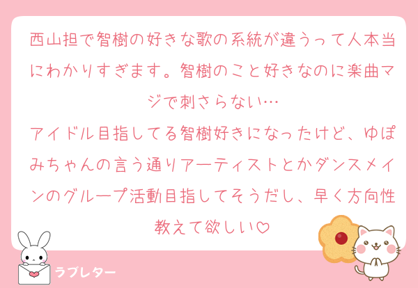西山担で智樹の好きな歌の系統が違うって人本当にわかりすぎます。智樹のこと好きなのに楽曲マジで刺さらない…
アイドル目指してる智樹好きになったけど、ゆぽみちゃんの言う通りアーティストとかダンスメインのグループ活動目指してそうだし、早く方向性教えて欲しい