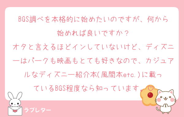 BGS調べを本格的に始めたいのですが、何から始めれば良いですか？
オタと言えるほどインしていないけど、ディズニーはパークも映画もとても好きなので、カジュアルなディズニー紹介本(風間本etc.)に載っているBGS程度なら知っています。