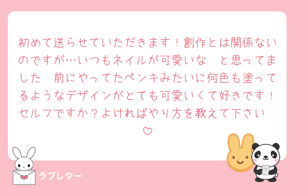 初めて送らせていただきます！創作とは関係ないのですが…いつもネイルが可愛いな〜と思ってました🥰前にやってたペンキみたいに何色も塗ってるようなデザインがとても可愛いくて好きです！セルフですか？よければやり方を教えて下さい❤️