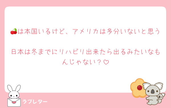 🍒は本国いるけど、アメリカは多分いないと思う
日本は冬までにリハビリ出来たら出るみたいなもんじゃない？