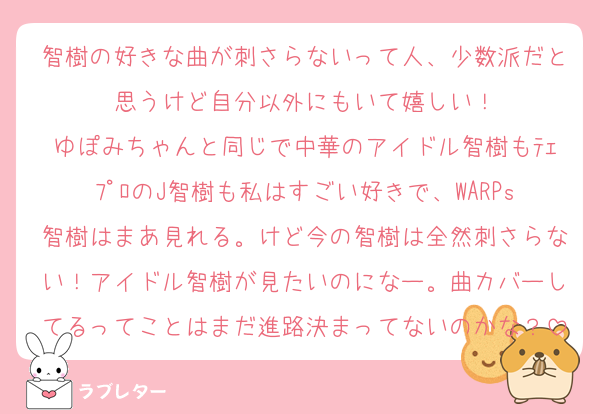 智樹の好きな曲が刺さらないって人、少数派だと思うけど自分以外にもいて嬉しい！
ゆぽみちゃんと同じで中華のアイドル智樹もﾃｪﾌﾟﾛのJ智樹も私はすごい好きで、WARPs智樹はまあ見れる。けど今の智樹は全然刺さらない！アイドル智樹が見たいのになー。曲カバーしてるってことはまだ進路決まってないのかな？