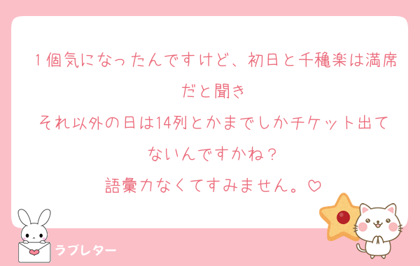 １個気になったんですけど、初日と千穐楽は満席だと聞き
それ以外の日は14列とかまでしかチケット出てないんですかね？
語彙力なくてすみません。