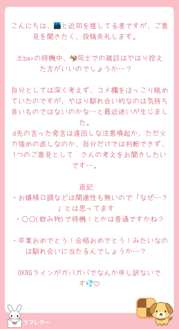 こんにちは、🌃と近郊を推してる者ですが、ご意見を聞きたく、投稿失礼します。

土barの待機中、🐿同士での雑談はやはり控えた方がいいのでしょうか…？

自分としては深く考えず、コメ欄をほっこり眺めていたのですが、やはり馴れ合い的なのは気持ち良いものではないのかな…と最近迷いが生じました。
d先の言った発言は遠回しな注意喚起か、ただ火力強めの返しなのか、自分だけでは判断できず、1つのご意見として🫶さんの考えをお聞きしたいです…。

追記
・お嬢様口調などは関連性も無いので「なぜ…？」とは思ってます
・○○(飲み物)で待機！とかは普通ですかね？
・卒業おめでとう！合格おめでとう！みたいなのは馴れ合いに当たるんでしょうか…？

OKNGラインがガバガバでなんか申し訳ないです💦