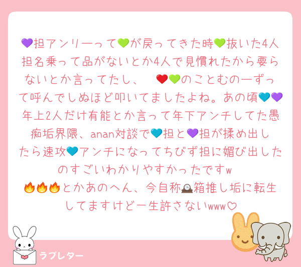 💜担アンリーって💚が戻ってきた時💚抜いた4人担名乗って品がないとか4人で見慣れたから要らないとか言ってたし、❤️💚🧡のことむのーずって呼んでしぬほど叩いてましたよね。あの頃💙💜年上2人だけ有能とか言って年下アンチしてた愚痴垢界隈、anan対談で💙担と💜担が揉め出したら速攻💙アンチになってちびず担に媚び出したのすごいわかりやすかったですw
🔥🔥🔥とかあのへん、今自称🕰️箱推し垢に転生してますけど一生許さないwww