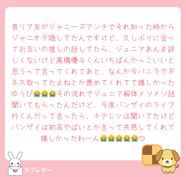 昔リア友がジャニーズアンチでそれ知った時からジャニオタ隠してたんですけど、久しぶりに会ってお互いの推しの話してたら、ジュニアあんま詳しくないけど髙橋優斗くんいちばんかっこいいと思うって言ってくれてあと、なんか今バニラでギネス取ってたよねとか褒めてくれてて嬉しかったゆうぴ😭😭😭その流れでジュニア解体メソメソ話聞いてもらったんだけど、今度バンザイのライブ行くんだって言ったら、キテレツは聞いてたけどバンザイは初耳やばいとか言って共感してくれて嬉しかったわーん😭😭😭😭😭