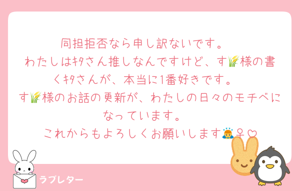 同担拒否なら申し訳ないです。
わたしはｷﾀさん推しなんですけど、す🌾様の書くｷﾀさんが、本当に1番好きです。
す🌾様のお話の更新が、わたしの日々のモチベになっています。
これからもよろしくお願いします🙇‍♀