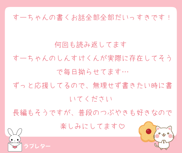 すーちゃんの書くお話全部全部だいっすきです！
何回も読み返してます♡
すーちゃんのしんすけくんが実際に存在してそうで毎日拗らせてます…
ずっと応援してるので、無理せず書きたい時に書いてください♡
長編もそうですが、普段のつぶやきも好きなので楽しみにしてます
