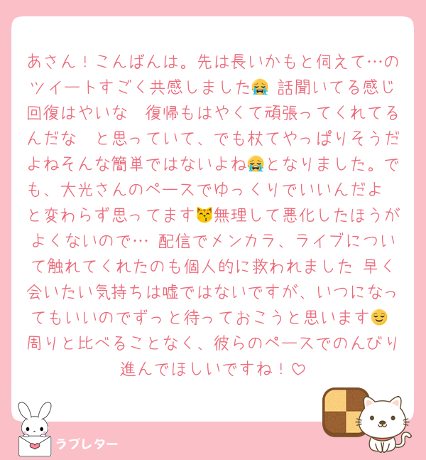 あさん！こんばんは。先は長いかもと伺えて…のツイートすごく共感しました😭 話聞いてる感じ回復はやいな〜復帰もはやくて頑張ってくれてるんだな〜と思っていて、でも杖てやっぱりそうだよねそんな簡単ではないよね😭となりました。でも、大光さんのペースでゆっくりでいいんだよ〜と変わらず思ってます😽無理して悪化したほうがよくないので… 配信でメンカラ、ライブについて触れてくれたのも個人的に救われました 早く会いたい気持ちは嘘ではないですが、いつになってもいいのでずっと待っておこうと思います😌 周りと比べることなく、彼らのペースでのんびり進んでほしいですね！