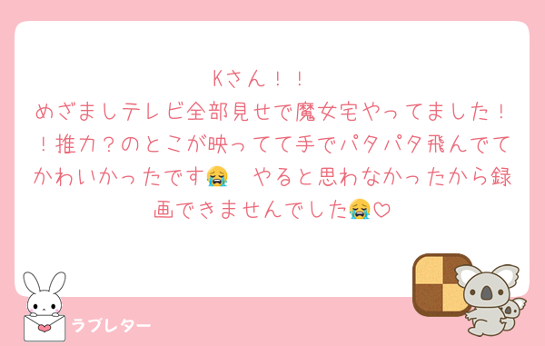 Kさん！！
めざましテレビ全部見せで魔女宅やってました！！推力？のとこが映ってて手でパタパタ飛んでてかわいかったです😭🫶やると思わなかったから録画できませんでした😭