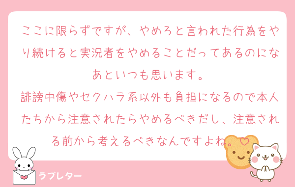 ここに限らずですが、やめろと言われた行為をやり続けると実況者をやめることだってあるのになあといつも思います。
誹謗中傷やセクハラ系以外も負担になるので本人たちから注意されたらやめるべきだし、注意される前から考えるべきなんですよね。