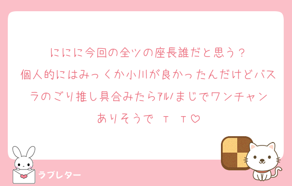 ににに今回の全ツの座長誰だと思う？
個人的にはみっくか小川が良かったんだけどバスラのごり推し具合みたらｱﾙﾉまじでワンチャンありそうで т т