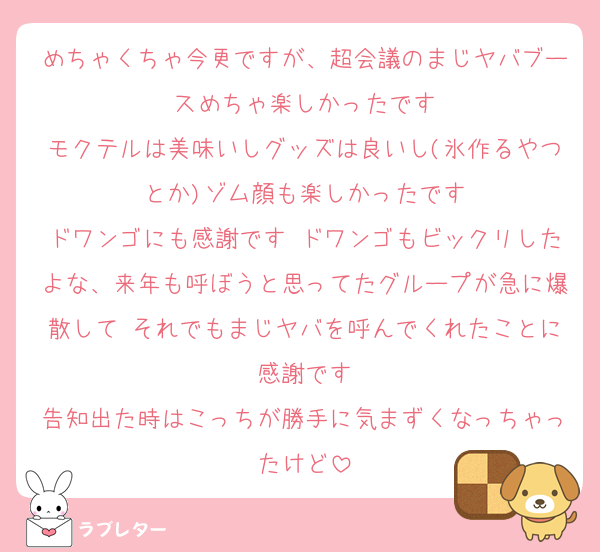 めちゃくちゃ今更ですが、超会議のまじヤバブースめちゃ楽しかったです
モクテルは美味いしグッズは良いし(氷作るやつとか)ゾム顔も楽しかったです
ドワンゴにも感謝です ドワンゴもビックリしたよな、来年も呼ぼうと思ってたグループが急に爆散して それでもまじヤバを呼んでくれたことに感謝です
告知出た時はこっちが勝手に気まずくなっちゃったけど