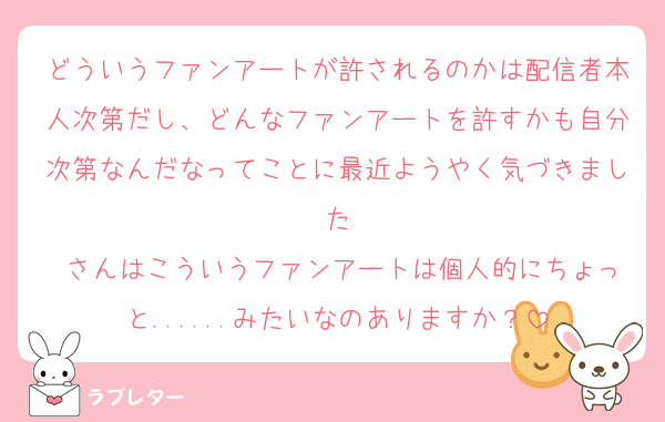 どういうファンアートが許されるのかは配信者本人次第だし、どんなファンアートを許すかも自分次第なんだなってことに最近ようやく気づきました
♡さんはこういうファンアートは個人的にちょっと......みたいなのありますか？