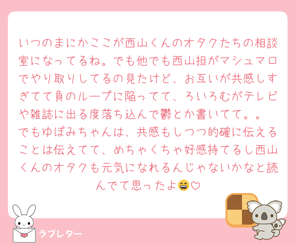 いつのまにかここが西山くんのオタクたちの相談室になってるね。でも他でも西山担がマシュマロでやり取りしてるの見たけど、お互いが共感しすぎてて負のループに陥ってて、ろいろむがテレビや雑誌に出る度落ち込んで鬱とか書いてて。。
でもゆぽみちゃんは、共感もしつつ的確に伝えることは伝えてて、めちゃくちゃ好感持てるし西山くんのオタクも元気になれるんじゃないかなと読んでて思ったよ😄