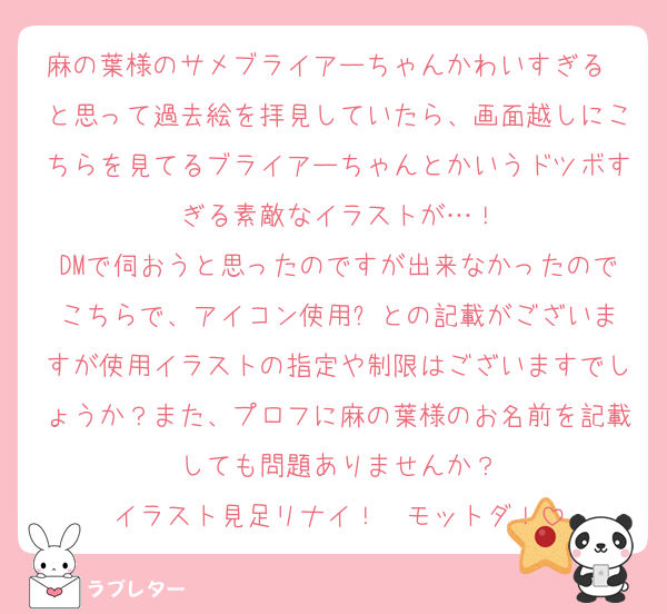 麻の葉様のサメブライアーちゃんかわいすぎる〜と思って過去絵を拝見していたら、画面越しにこちらを見てるブライアーちゃんとかいうドツボすぎる素敵なイラストが…！
DMで伺おうと思ったのですが出来なかったのでこちらで、アイコン使用⚪︎との記載がございますが使用イラストの指定や制限はございますでしょうか？また、プロフに麻の葉様のお名前を記載しても問題ありませんか？
イラスト見足リナイ！　モットダ！