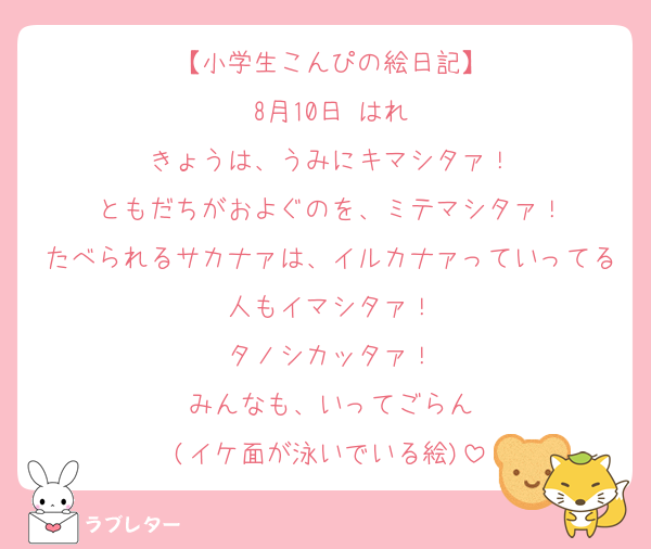 【小学生こんぴの絵日記】
8月10日 はれ
きょうは、うみにキマシタァ！
ともだちがおよぐのを、ミテマシタァ！
たべられるサカナァは、イルカナァっていってる人もイマシタァ！
タノシカッタァ！
みんなも、いってごらん
(イケ面が泳いでいる絵)