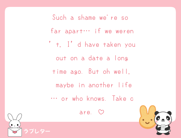 Such a shame we're so far apart… if we weren’t, I’d have taken you out on a date a long time ago. But oh well, maybe in another life… or who knows. Take care.♥️