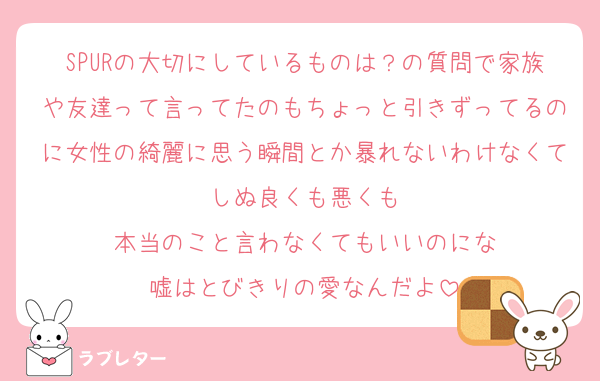 SPURの大切にしているものは？の質問で家族や友達って言ってたのもちょっと引きずってるのに女性の綺麗に思う瞬間とか暴れないわけなくてしぬ良くも悪くも
本当のこと言わなくてもいいのにな
嘘はとびきりの愛なんだよ
