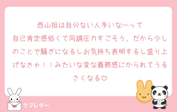 西山担は自分ない人多いなーって
自己肯定感低くて同調圧力すごそう、だから少しのことで騒ぎになるしお気持ち表明するし盛り上げなきゃ！！みたいな変な義務感にかられてうるさくなる
