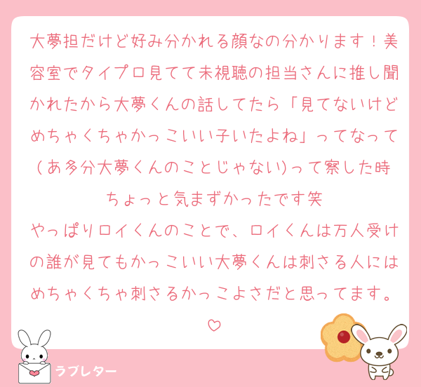 大夢担だけど好み分かれる顔なの分かります！美容室でタイプロ見てて未視聴の担当さんに推し聞かれたから大夢くんの話してたら「見てないけどめちゃくちゃかっこいい子いたよね」ってなって(あ多分大夢くんのことじゃない)って察した時ちょっと気まずかったです笑
やっぱりロイくんのことで、ロイくんは万人受けの誰が見てもかっこいい大夢くんは刺さる人にはめちゃくちゃ刺さるかっこよさだと思ってます。