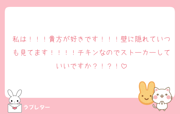 私は！！！貴方が好きです！！！壁に隠れていつも見てます！！！！チキンなのでストーカーしていいですか？！？！