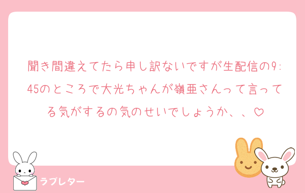 聞き間違えてたら申し訳ないですが生配信の9:45のところで大光ちゃんが嶺亜さんって言ってる気がするの気のせいでしょうか、、