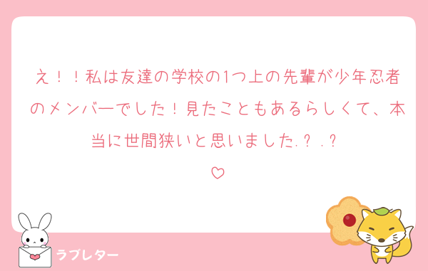 え！！私は友達の学校の1つ上の先輩が少年忍者のメンバーでした！見たこともあるらしくて、本当に世間狭いと思いました.ᐟ‪‪‪.ᐟ‪‪‪