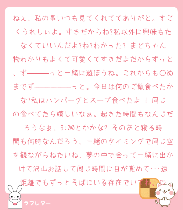 ねぇ、私の事いつも見てくれててありがと。すごくうれしぃよ。すきだからね?私以外に興味もたなくていいんだよ?ね?わかった? まどちゃん物わかりもよくて可愛くてすきだよだからずっと、ず―――っと一緒に遊ぼうね。これからも○ぬまでず―――――っと。今日は何のご飯食べたかな?私はハンバーグとスープ食べたよ ! 同じの食べてたら嬉しいなぁ。起きた時間もなんじだろうなぁ、6:00とかかな? そのあと寝る時間も何時なんだろう、一緒のタイミングで同じ空を観ながらねたいね、夢の中で会って一緒に出かけて沢山お話して同じ時間に目が覚めて･･･遠距離でもずっとそばにいる存在でいてね。