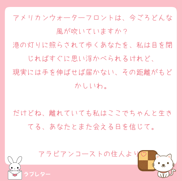 アメリカンウォーターフロントは、今ごろどんな風が吹いていますか？
港の灯りに照らされて歩くあなたを、私は目を閉じればすぐに思い浮かべられるけれど、
現実には手を伸ばせば届かない、その距離がもどかしいわ。

だけどね、離れていても私はここでちゃんと生きてる、あなたとまた会える日を信じて。

アラビアンコーストの住人より