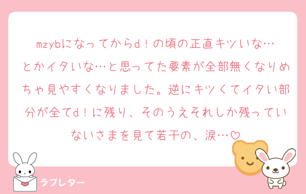 mzybになってからd！の頃の正直キツいな…とかイタいな…と思ってた要素が全部無くなりめちゃ見やすくなりました。逆にキツくてイタい部分が全てd！に残り、そのうえそれしか残っていないさまを見て若干の、涙…