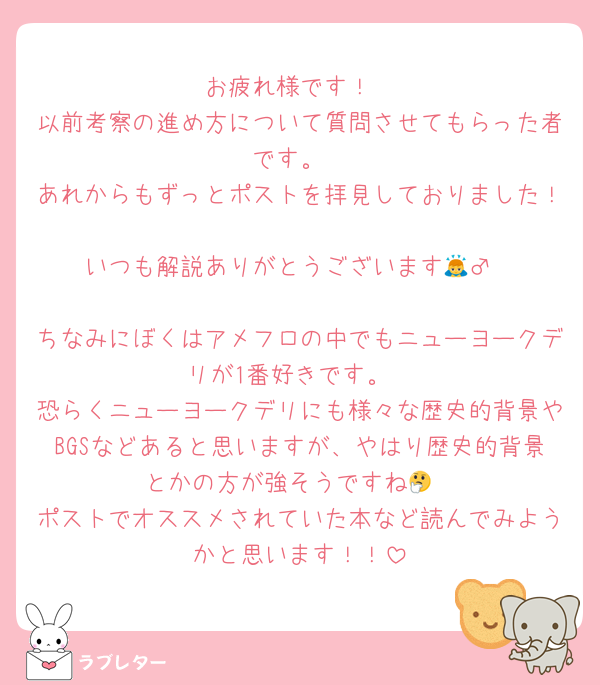 お疲れ様です！
以前考察の進め方について質問させてもらった者です。
あれからもずっとポストを拝見しておりました！
いつも解説ありがとうございます🙇‍♂️

ちなみにぼくはアメフロの中でもニューヨークデリが1番好きです。
恐らくニューヨークデリにも様々な歴史的背景やBGSなどあると思いますが、やはり歴史的背景とかの方が強そうですね🤔
ポストでオススメされていた本など読んでみようかと思います！！