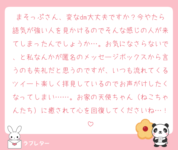 まそっぷさん、変なdm大丈夫ですか？今やたら語気が強い人を見かけるのでそんな感じの人が来てしまったんでしょうか…。お気になさらないで、と私なんかが匿名のメッセージボックスから言うのも失礼だと思うのですが、いつも流れてくるツイート楽しく拝見しているのでお声がけしたくなってしまい……。お家の天使ちゃん（ねこちゃんたち）に癒されて心を回復してくださいね…！