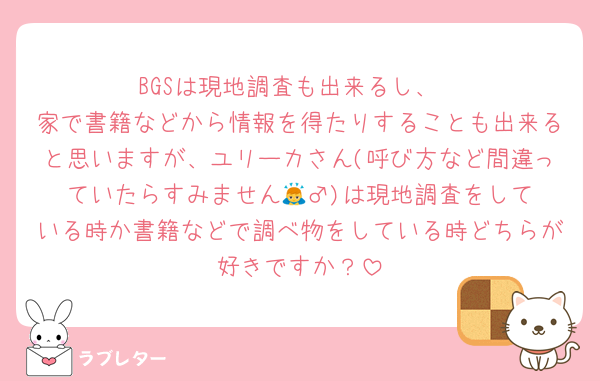 BGSは現地調査も出来るし、
家で書籍などから情報を得たりすることも出来ると思いますが、ユリーカさん(呼び方など間違っていたらすみません🙇‍♂️)は現地調査をしている時か書籍などで調べ物をしている時どちらが好きですか？