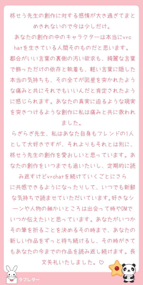 柊せう先生の創作に対する感情が大き過ぎてまとめきれないので今は少しだけ。
あなたの創作の中のキャラクターは本当にvrchatを生きている人間そのものだと思います。都合がいい言葉の裏側の汚い欲求も、綺麗な言葉で飾っただけの依存と執着も、軽い言葉に隠した本当の気持ちも、その全てが図星を突かれたような痛みと共にそれでもいいんだと肯定されたように感じられます。あなたの真実に迫るような現実を突きつけるような創作に私は痛みと共に救われました。
らぎらぎ先生、私はあなた自身もフレンドの1人として大好きですが、それよりもそれとは別に、柊せう先生の創作を愛おしいと思っています。あなたの創作をいつまでも追いたいし、定期的に読み返すけどvrchatを続けていくごとにさらに共感できるようになったりして、いつでも新鮮な気持ちで読ませていただいています｡好きなシーンや人物の細かいところは出会って時やDMでいつか伝えたいと思っています。あなたがいつかその筆を折ることを決めるその時まで、あなたの新しい作品をずっと待ち続けるし、その時がきてもあなたの今までの作品を読み返し続けます。長文失礼いたしました。