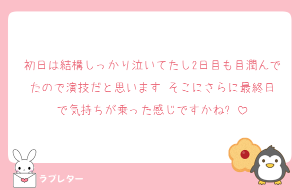 初日は結構しっかり泣いてたし2日目も目潤んでたので演技だと思います‼️そこにさらに最終日で気持ちが乗った感じですかね⁉️