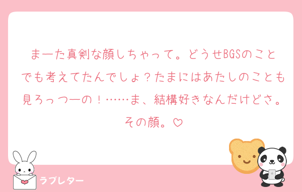 まーた真剣な顔しちゃって。どうせBGSのことでも考えてたんでしょ？たまにはあたしのことも見ろっつーの！……ま、結構好きなんだけどさ。その顔。