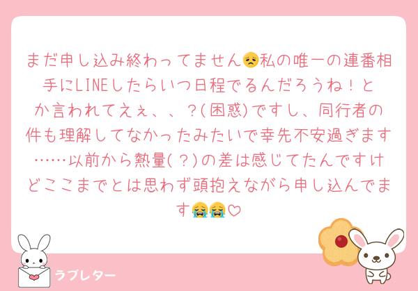 まだ申し込み終わってません😞私の唯一の連番相手にLINEしたらいつ日程でるんだろうね！とか言われてえぇ、、？(困惑)ですし、同行者の件も理解してなかったみたいで幸先不安過ぎます……以前から熱量(？)の差は感じてたんですけどここまでとは思わず頭抱えながら申し込んでます😭😭