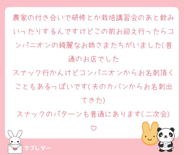 農家の付き合いで研修とか栽培講習会のあと飲みいったりするんですけどこの前お迎え行ったらコンパニオンの綺麗なお姉さまたちがいました(普通のお店でした
スナック行かんけどコンパニオンからお名刺頂くこともあるっぽいです(夫のカバンからお名刺出てきた)
スナックのパターンも普通にあります(二次会)