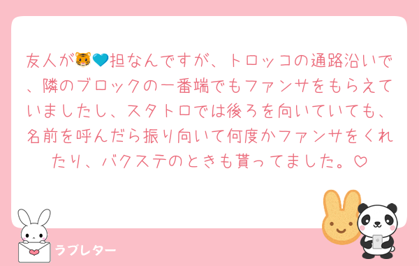 友人が🐯💙担なんですが、トロッコの通路沿いで、隣のブロックの一番端でもファンサをもらえていましたし、スタトロでは後ろを向いていても、名前を呼んだら振り向いて何度かファンサをくれたり、バクステのときも貰ってました。