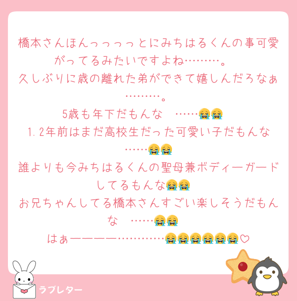 橋本さんほんっっっっとにみちはるくんの事可愛がってるみたいですよね………。
久しぶりに歳の離れた弟ができて嬉しんだろなぁ〜………。
5歳も年下だもんな〜……😭😭
1.2年前はまだ高校生だった可愛い子だもんな〜……😭😭
誰よりも今みちはるくんの聖母兼ボディーガードしてるもんな😭😭
お兄ちゃんしてる橋本さんすごい楽しそうだもんな〜……😭😭
はぁーーーー…………😭😭😭😭😭😭