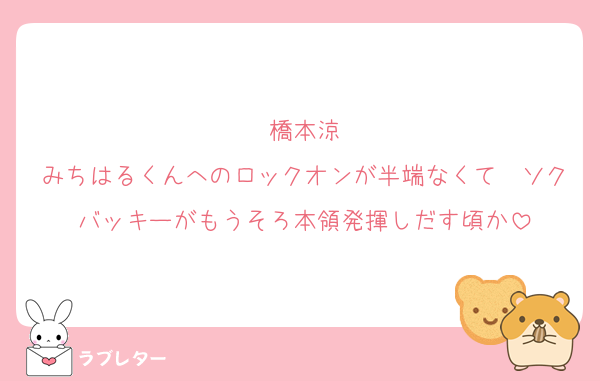 橋本涼
みちはるくんへのロックオンが半端なくて　ソクバッキーがもうそろ本領発揮しだす頃か