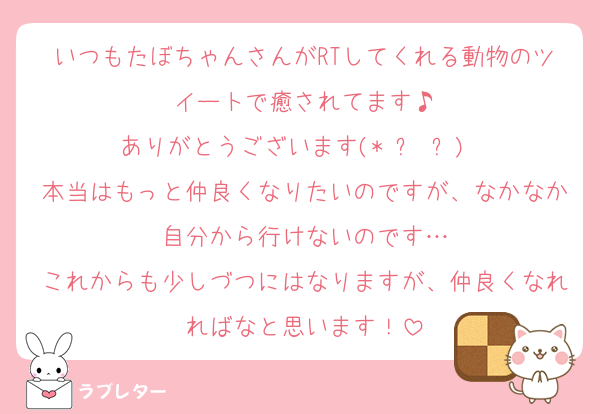 いつもたぼちゃんさんがRTしてくれる動物のツイートで癒されてます♪
ありがとうございます(* ᴗ ᴗ)⁾⁾
本当はもっと仲良くなりたいのですが、なかなか自分から行けないのです…
これからも少しづつにはなりますが、仲良くなれればなと思います！